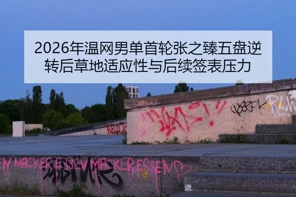 2026年温网男单首轮张之臻五盘逆转后草地适应性与后续签表压力